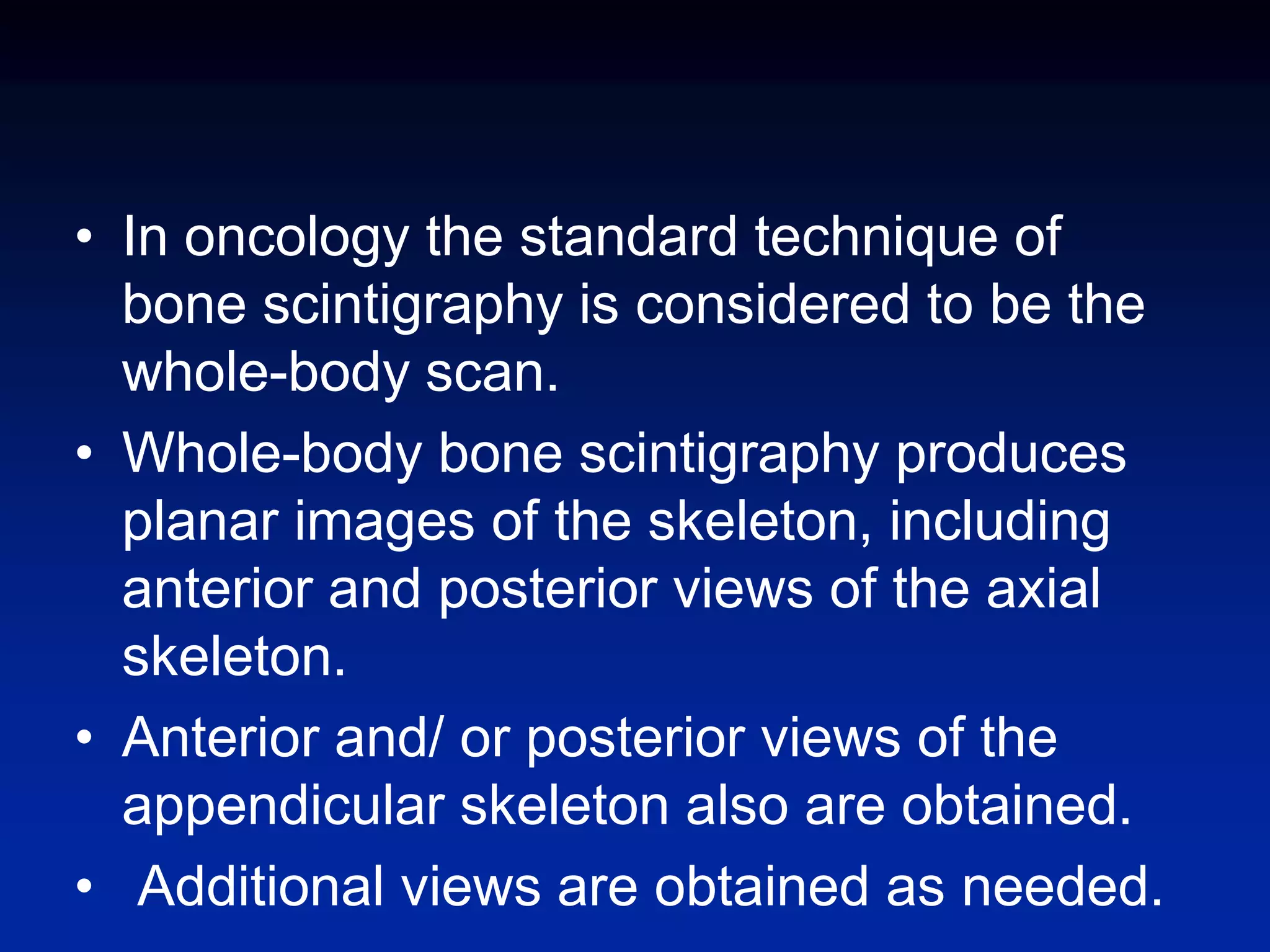 • In oncology the standard technique of
bone scintigraphy is considered to be the
whole-body scan.
• Whole-body bone scintigraphy produces
planar images of the skeleton, including
anterior and posterior views of the axial
skeleton.
• Anterior and/ or posterior views of the
appendicular skeleton also are obtained.
• Additional views are obtained as needed.
 