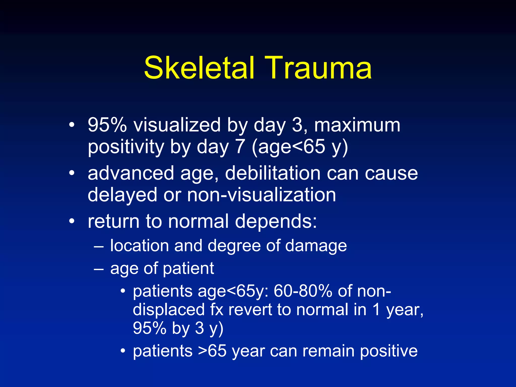 Skeletal Trauma
• 95% visualized by day 3, maximum
positivity by day 7 (age<65 y)
• advanced age, debilitation can cause
delayed or non-visualization
• return to normal depends:
– location and degree of damage
– age of patient
• patients age<65y: 60-80% of non-
displaced fx revert to normal in 1 year,
95% by 3 y)
• patients >65 year can remain positive
 