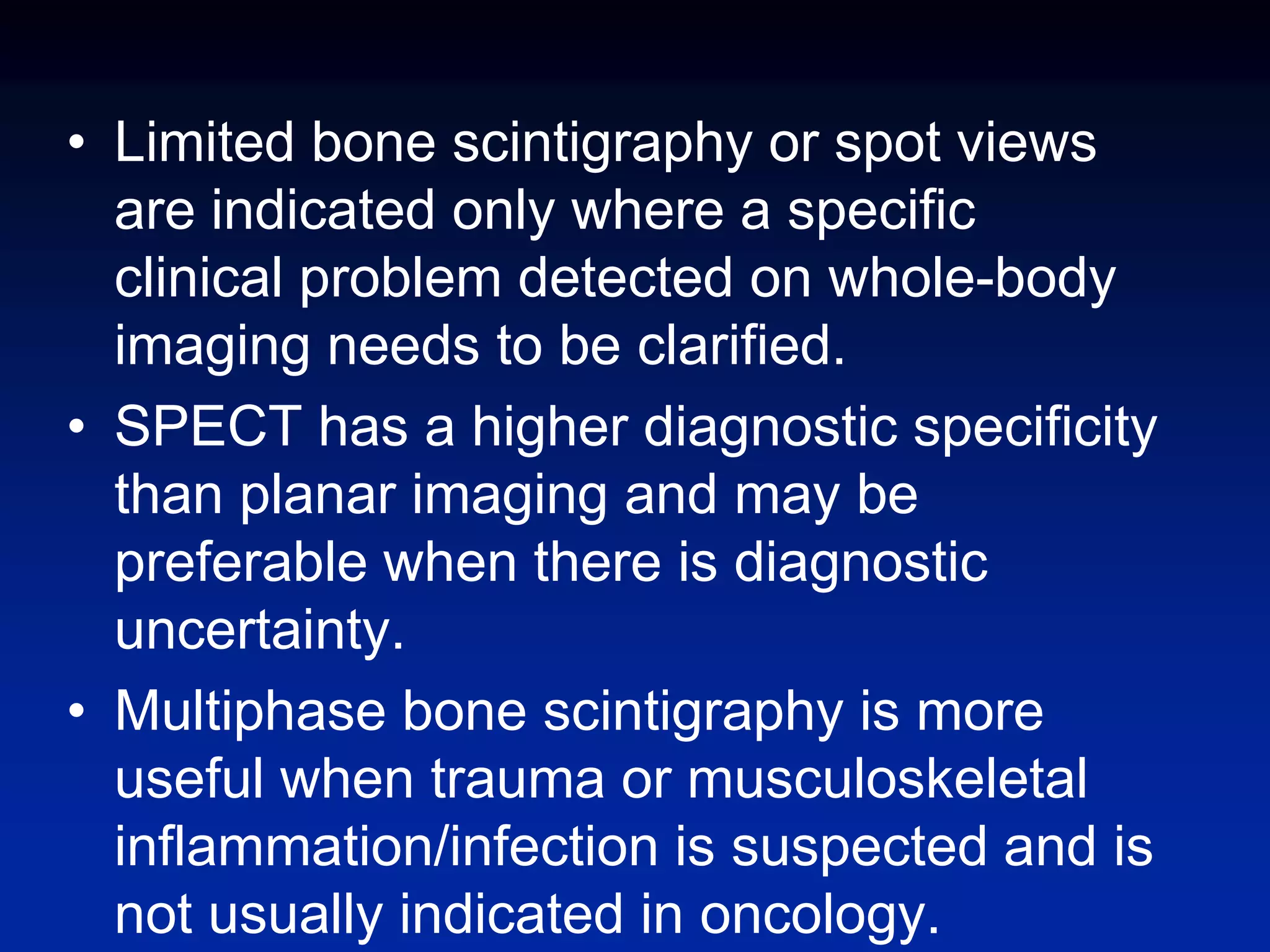 • Limited bone scintigraphy or spot views
are indicated only where a specific
clinical problem detected on whole-body
imaging needs to be clarified.
• SPECT has a higher diagnostic specificity
than planar imaging and may be
preferable when there is diagnostic
uncertainty.
• Multiphase bone scintigraphy is more
useful when trauma or musculoskeletal
inflammation/infection is suspected and is
not usually indicated in oncology.
 