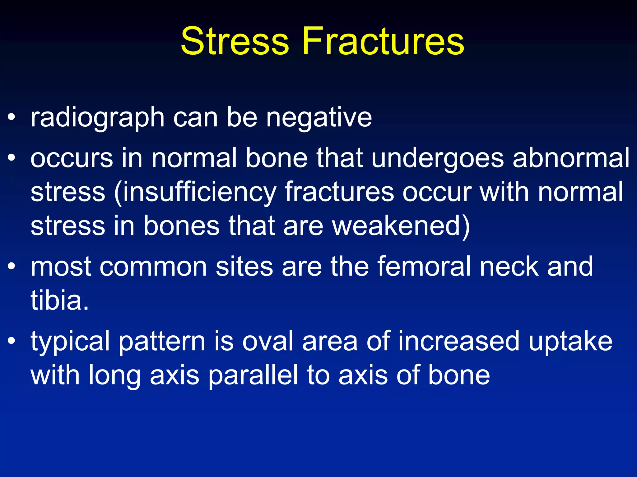 Stress Fractures
• radiograph can be negative
• occurs in normal bone that undergoes abnormal
stress (insufficiency fractures occur with normal
stress in bones that are weakened)
• most common sites are the femoral neck and
tibia.
• typical pattern is oval area of increased uptake
with long axis parallel to axis of bone
 