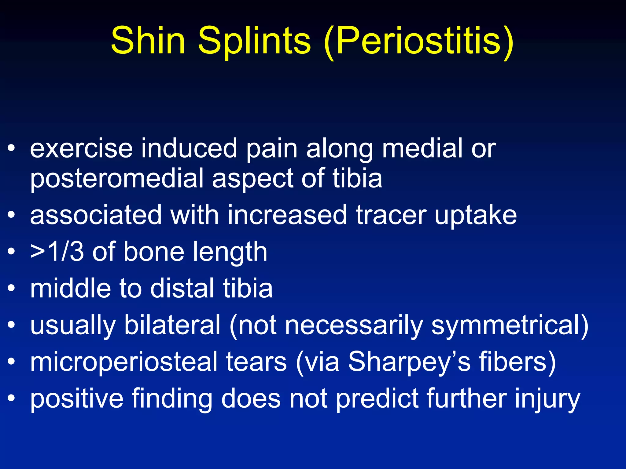 Shin Splints (Periostitis)
• exercise induced pain along medial or
posteromedial aspect of tibia
• associated with increased tracer uptake
• >1/3 of bone length
• middle to distal tibia
• usually bilateral (not necessarily symmetrical)
• microperiosteal tears (via Sharpey’s fibers)
• positive finding does not predict further injury
 