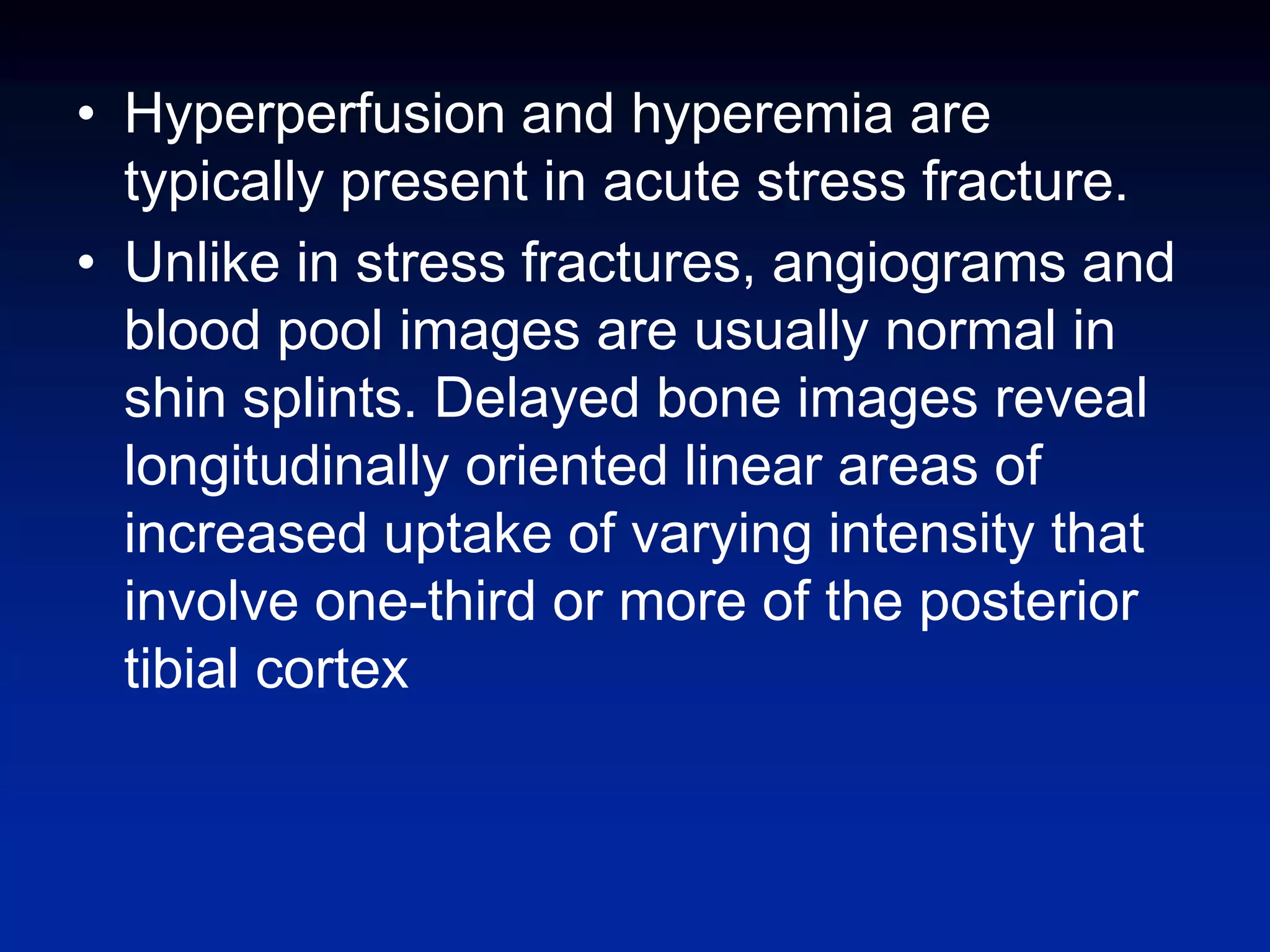 • Hyperperfusion and hyperemia are
typically present in acute stress fracture.
• Unlike in stress fractures, angiograms and
blood pool images are usually normal in
shin splints. Delayed bone images reveal
longitudinally oriented linear areas of
increased uptake of varying intensity that
involve one-third or more of the posterior
tibial cortex
 