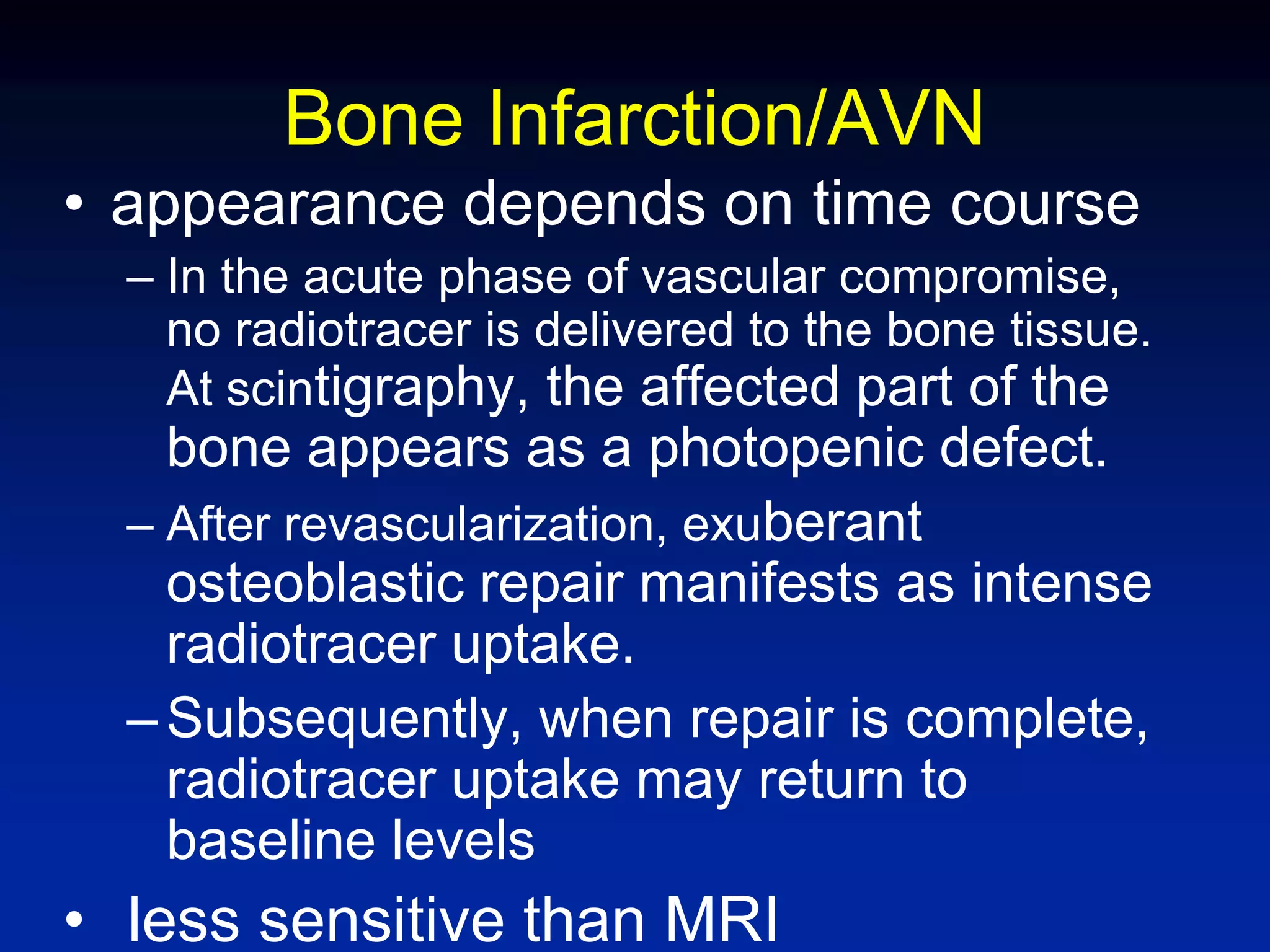 Bone Infarction/AVN
• appearance depends on time course
– In the acute phase of vascular compromise,
no radiotracer is delivered to the bone tissue.
At scintigraphy, the affected part of the
bone appears as a photopenic defect.
– After revascularization, exuberant
osteoblastic repair manifests as intense
radiotracer uptake.
–Subsequently, when repair is complete,
radiotracer uptake may return to
baseline levels
• less sensitive than MRI
 
