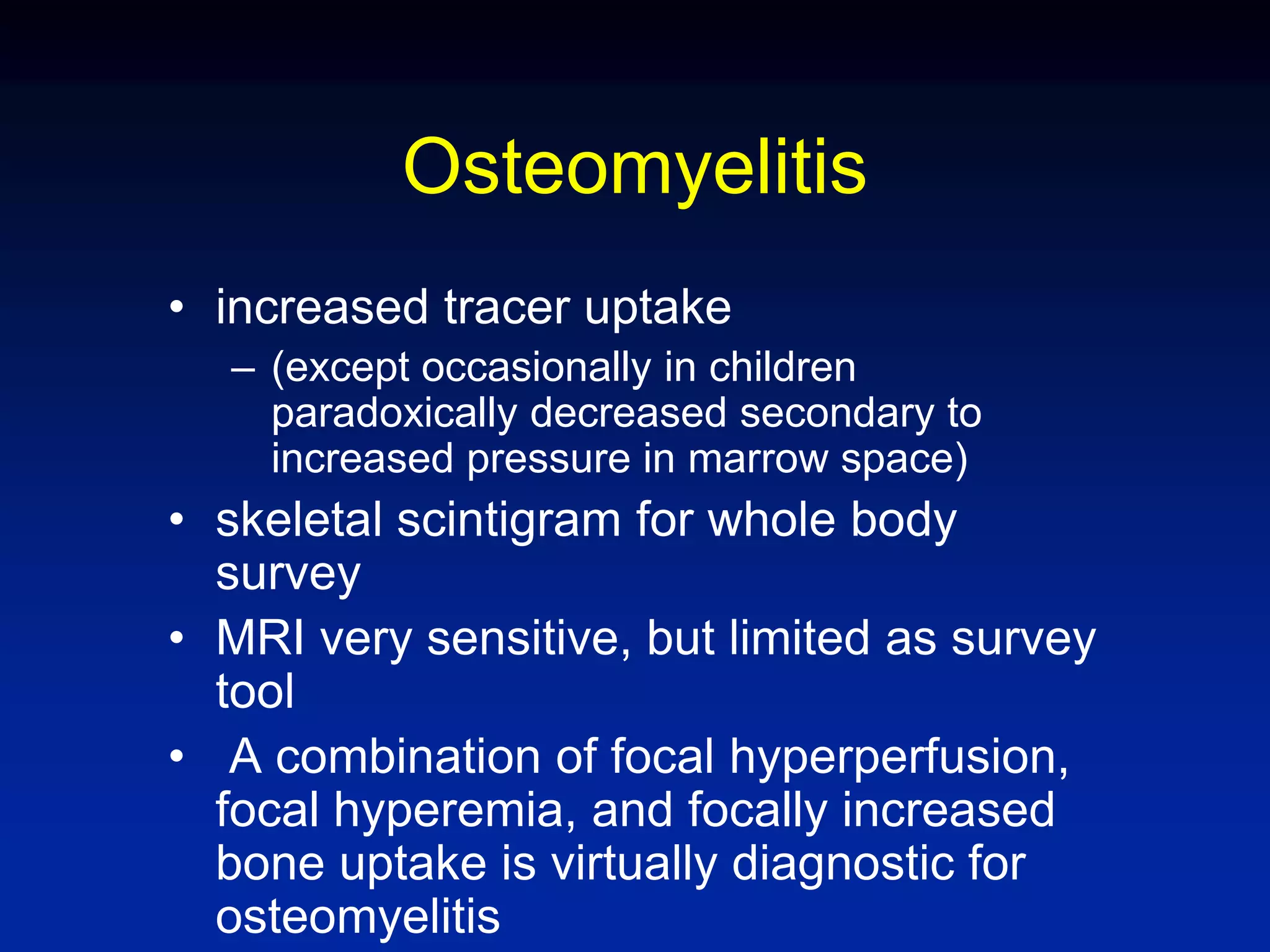 Osteomyelitis
• increased tracer uptake
– (except occasionally in children
paradoxically decreased secondary to
increased pressure in marrow space)
• skeletal scintigram for whole body
survey
• MRI very sensitive, but limited as survey
tool
• A combination of focal hyperperfusion,
focal hyperemia, and focally increased
bone uptake is virtually diagnostic for
osteomyelitis
 