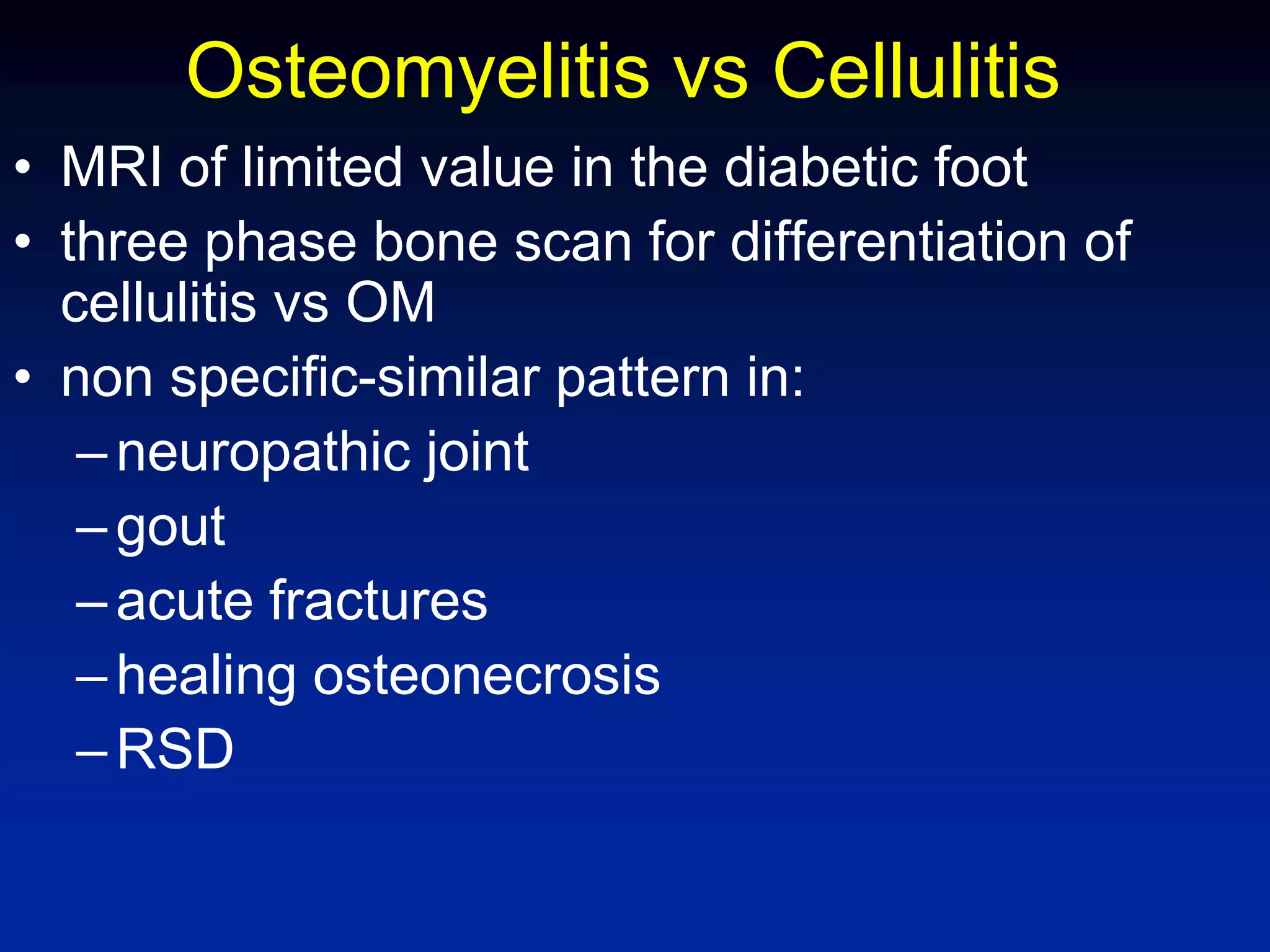 Osteomyelitis vs Cellulitis
• MRI of limited value in the diabetic foot
• three phase bone scan for differentiation of
cellulitis vs OM
• non specific-similar pattern in:
–neuropathic joint
–gout
–acute fractures
–healing osteonecrosis
–RSD
 