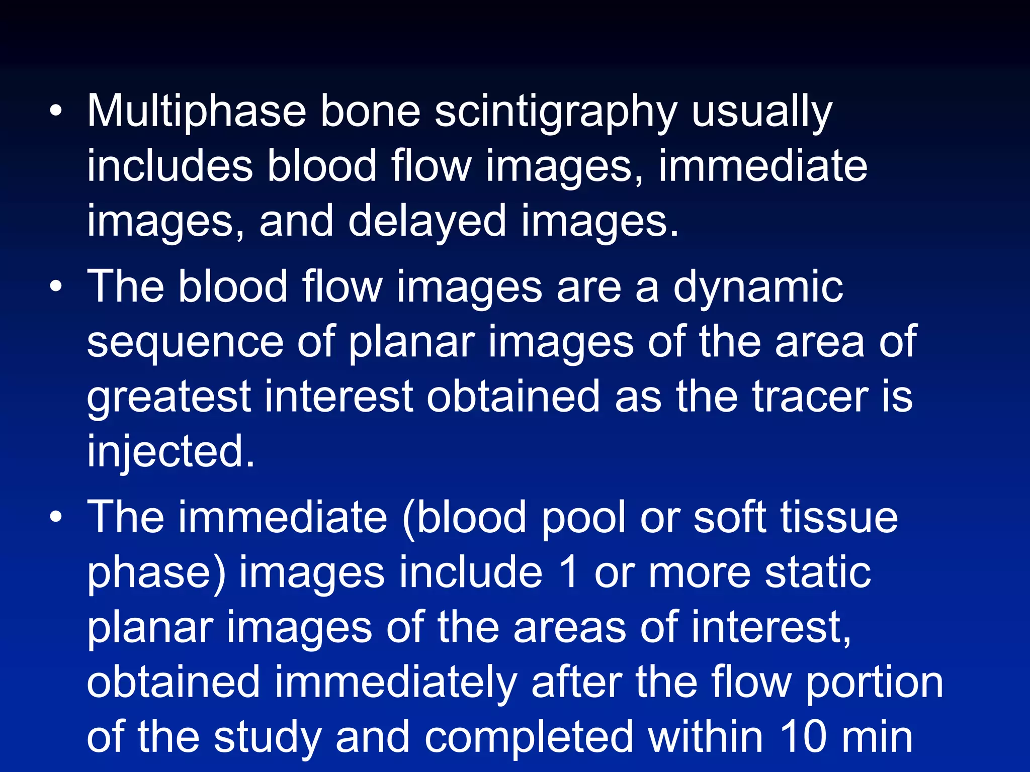 • Multiphase bone scintigraphy usually
includes blood flow images, immediate
images, and delayed images.
• The blood flow images are a dynamic
sequence of planar images of the area of
greatest interest obtained as the tracer is
injected.
• The immediate (blood pool or soft tissue
phase) images include 1 or more static
planar images of the areas of interest,
obtained immediately after the flow portion
of the study and completed within 10 min
 