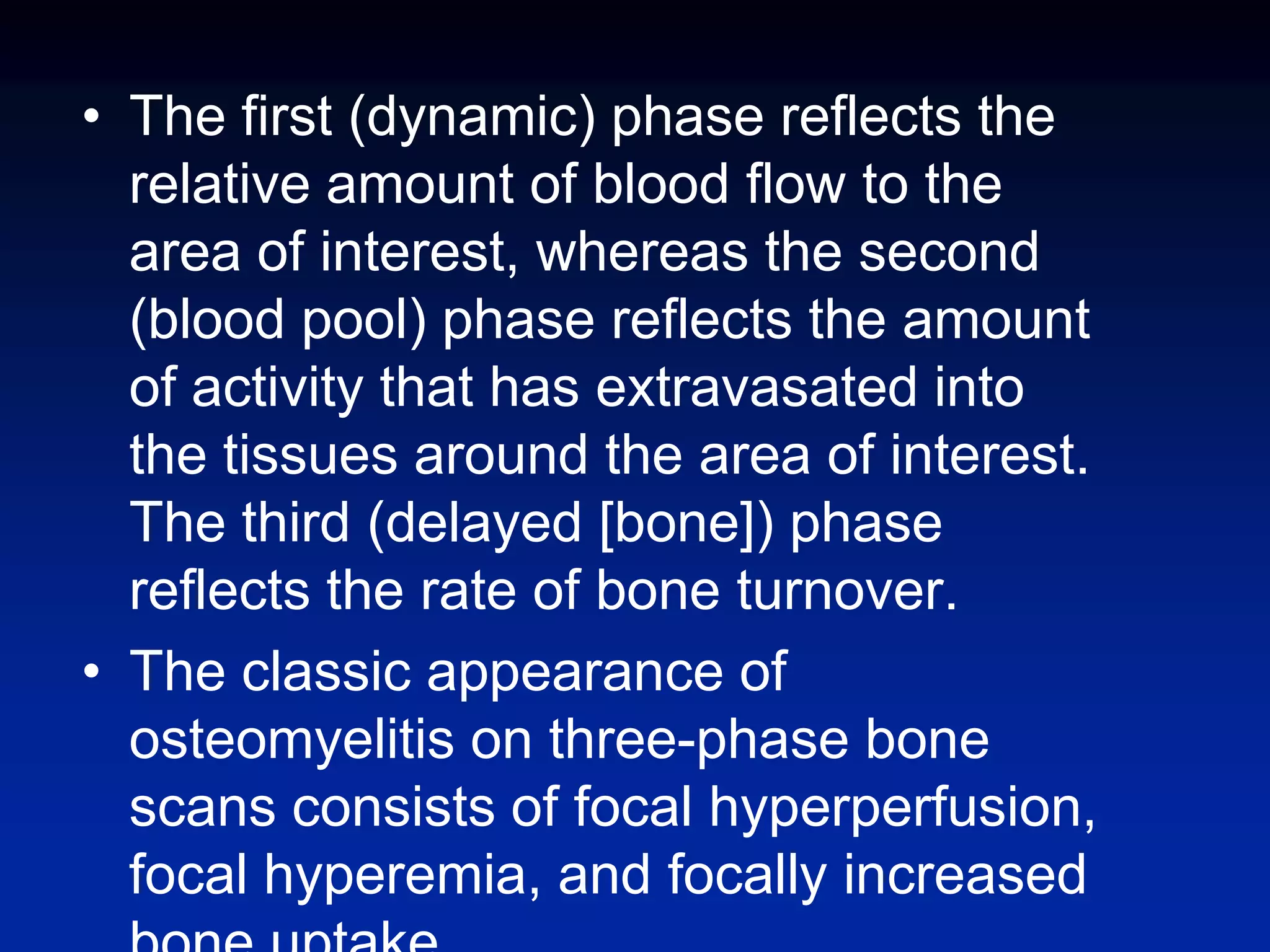 • The first (dynamic) phase reflects the
relative amount of blood flow to the
area of interest, whereas the second
(blood pool) phase reflects the amount
of activity that has extravasated into
the tissues around the area of interest.
The third (delayed [bone]) phase
reflects the rate of bone turnover.
• The classic appearance of
osteomyelitis on three-phase bone
scans consists of focal hyperperfusion,
focal hyperemia, and focally increased
 