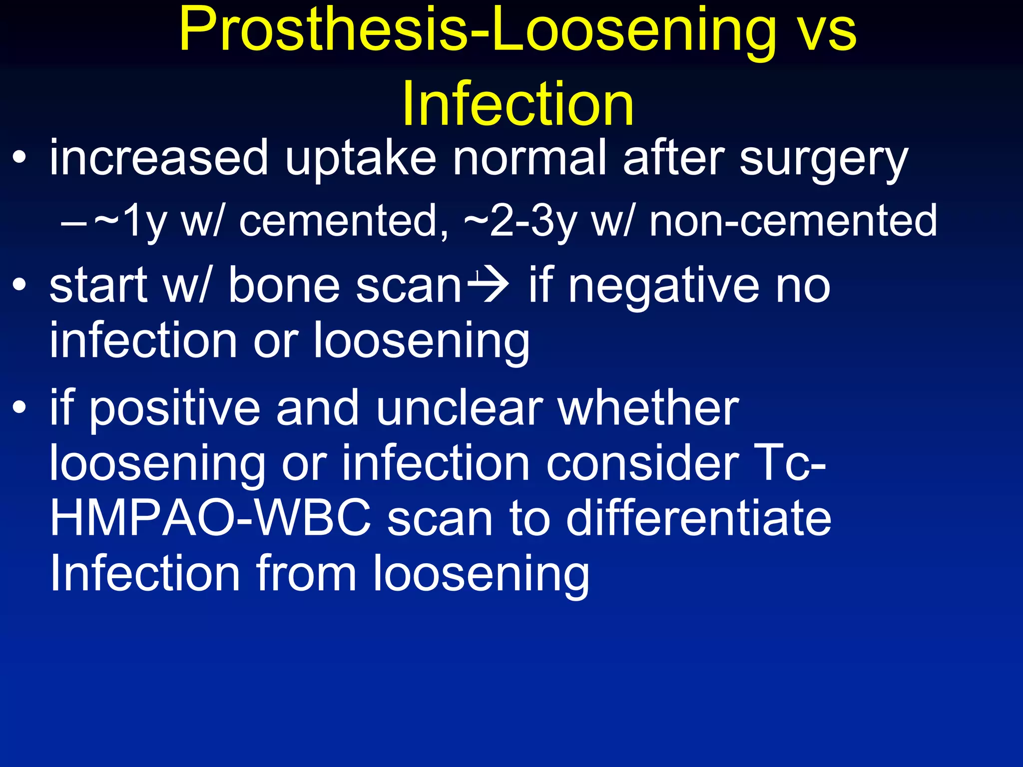 Prosthesis-Loosening vs
Infection
• increased uptake normal after surgery
–~1y w/ cemented, ~2-3y w/ non-cemented
• start w/ bone scan if negative no
infection or loosening
• if positive and unclear whether
loosening or infection consider Tc-
HMPAO-WBC scan to differentiate
Infection from loosening
l
 