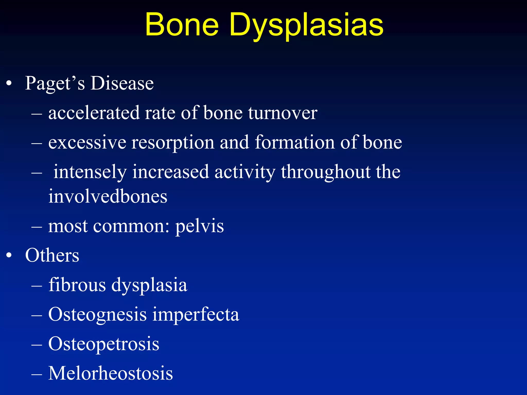 Bone Dysplasias
• Paget’s Disease
– accelerated rate of bone turnover
– excessive resorption and formation of bone
– intensely increased activity throughout the
involvedbones
– most common: pelvis
• Others
– fibrous dysplasia
– Osteognesis imperfecta
– Osteopetrosis
– Melorheostosis
 