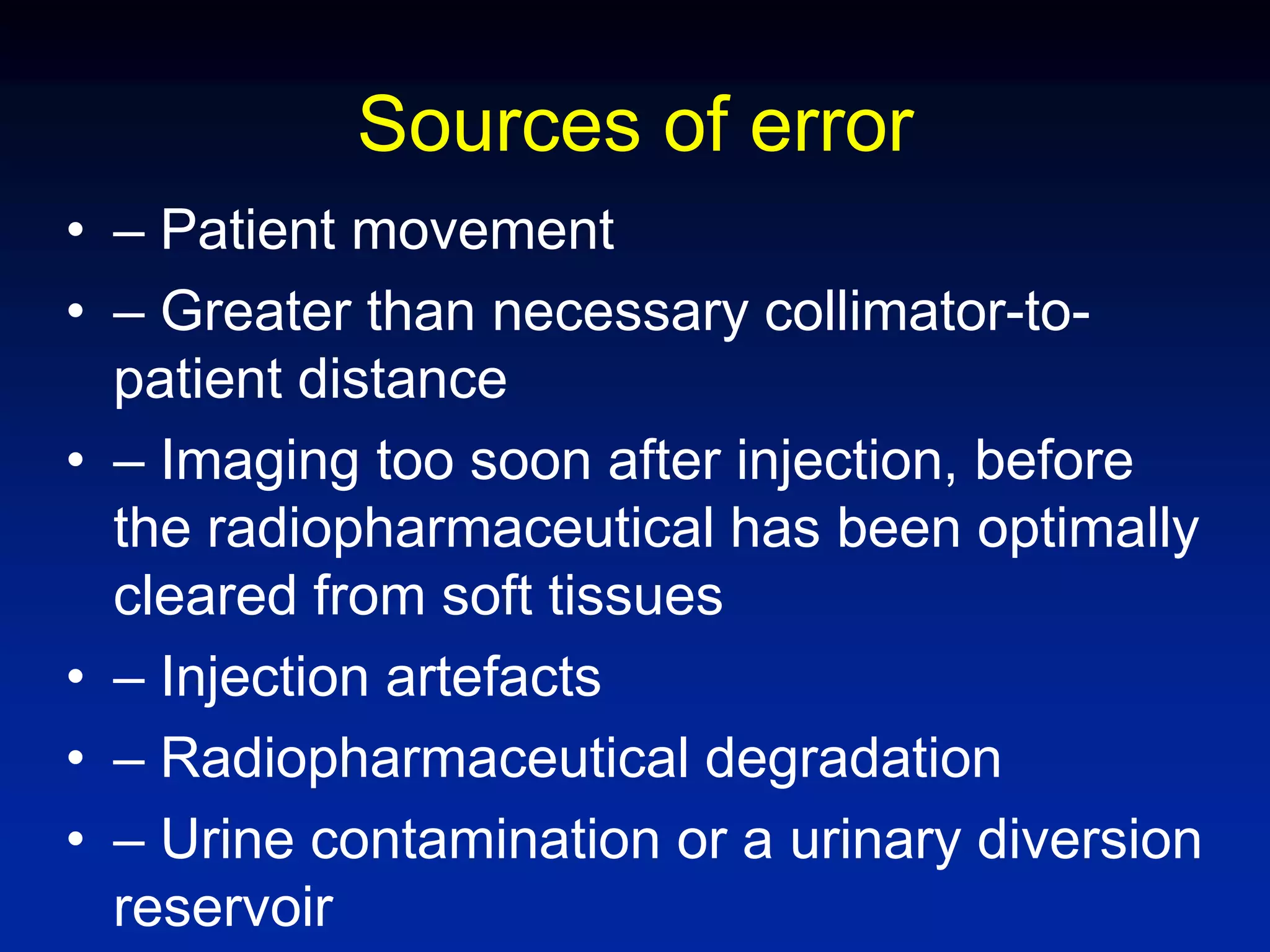 Sources of error
• – Patient movement
• – Greater than necessary collimator-to-
patient distance
• – Imaging too soon after injection, before
the radiopharmaceutical has been optimally
cleared from soft tissues
• – Injection artefacts
• – Radiopharmaceutical degradation
• – Urine contamination or a urinary diversion
reservoir
 