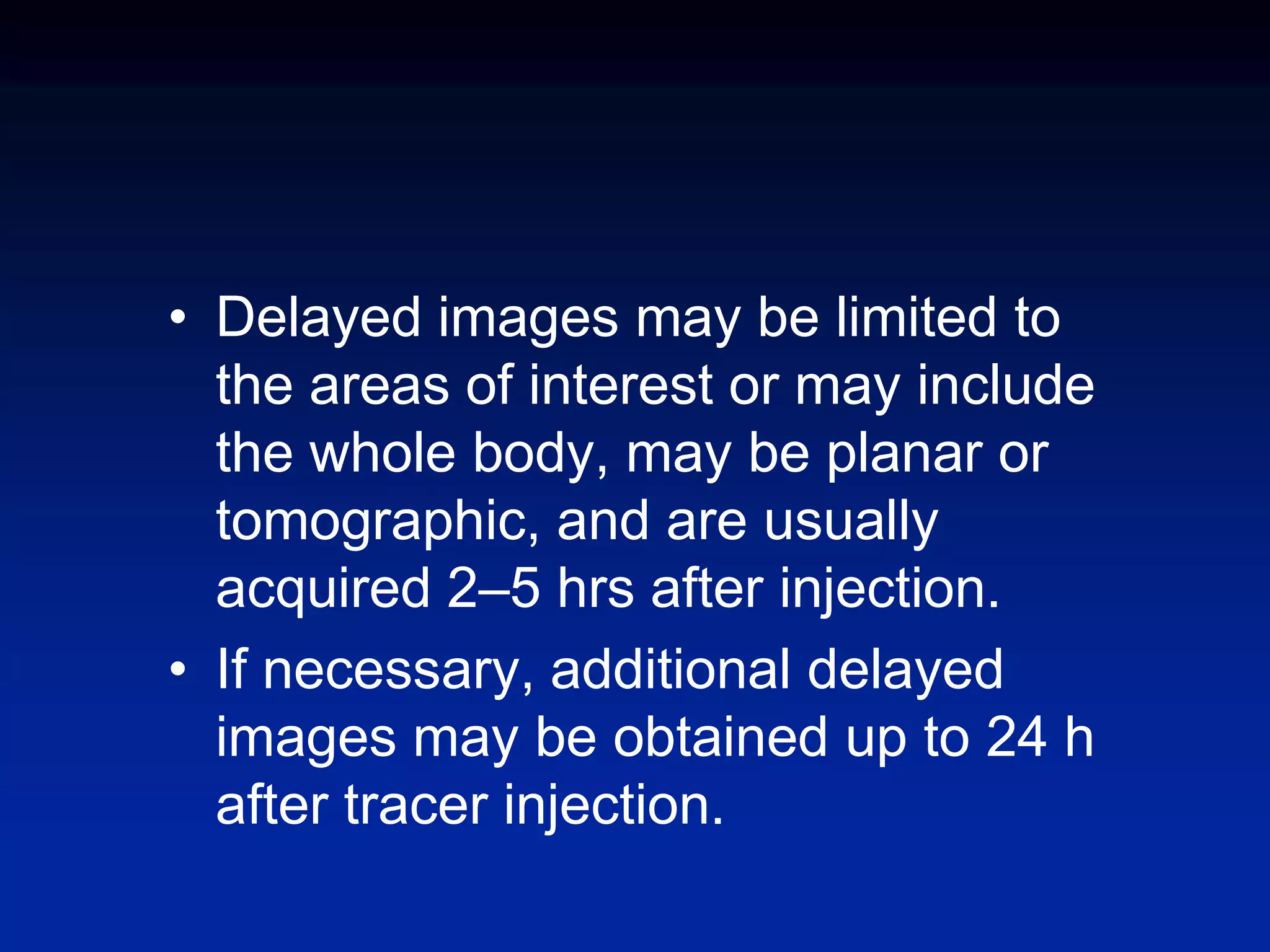 • Delayed images may be limited to
the areas of interest or may include
the whole body, may be planar or
tomographic, and are usually
acquired 2–5 hrs after injection.
• If necessary, additional delayed
images may be obtained up to 24 h
after tracer injection.
 