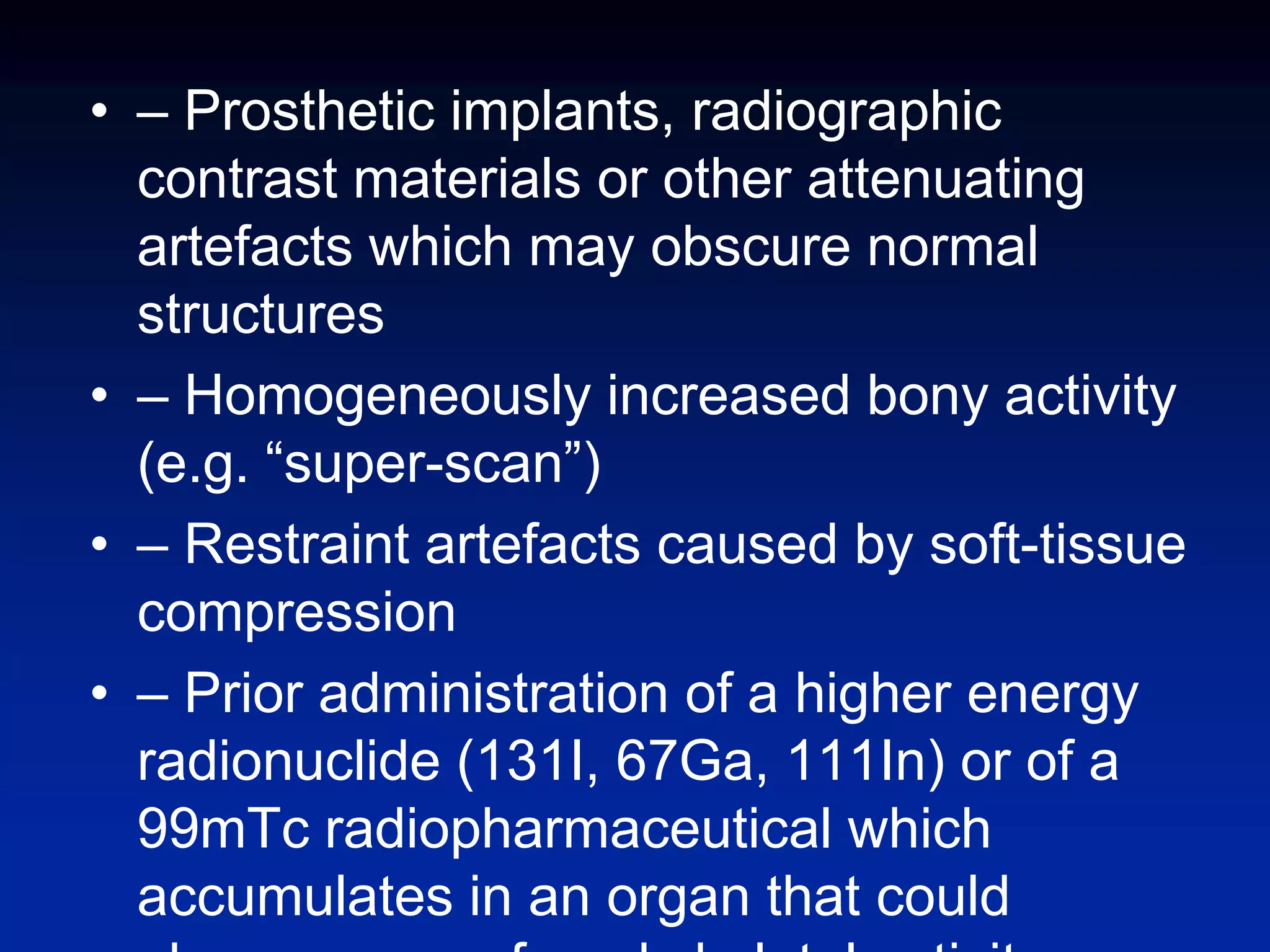 • – Prosthetic implants, radiographic
contrast materials or other attenuating
artefacts which may obscure normal
structures
• – Homogeneously increased bony activity
(e.g. “super-scan”)
• – Restraint artefacts caused by soft-tissue
compression
• – Prior administration of a higher energy
radionuclide (131I, 67Ga, 111In) or of a
99mTc radiopharmaceutical which
accumulates in an organ that could
 
