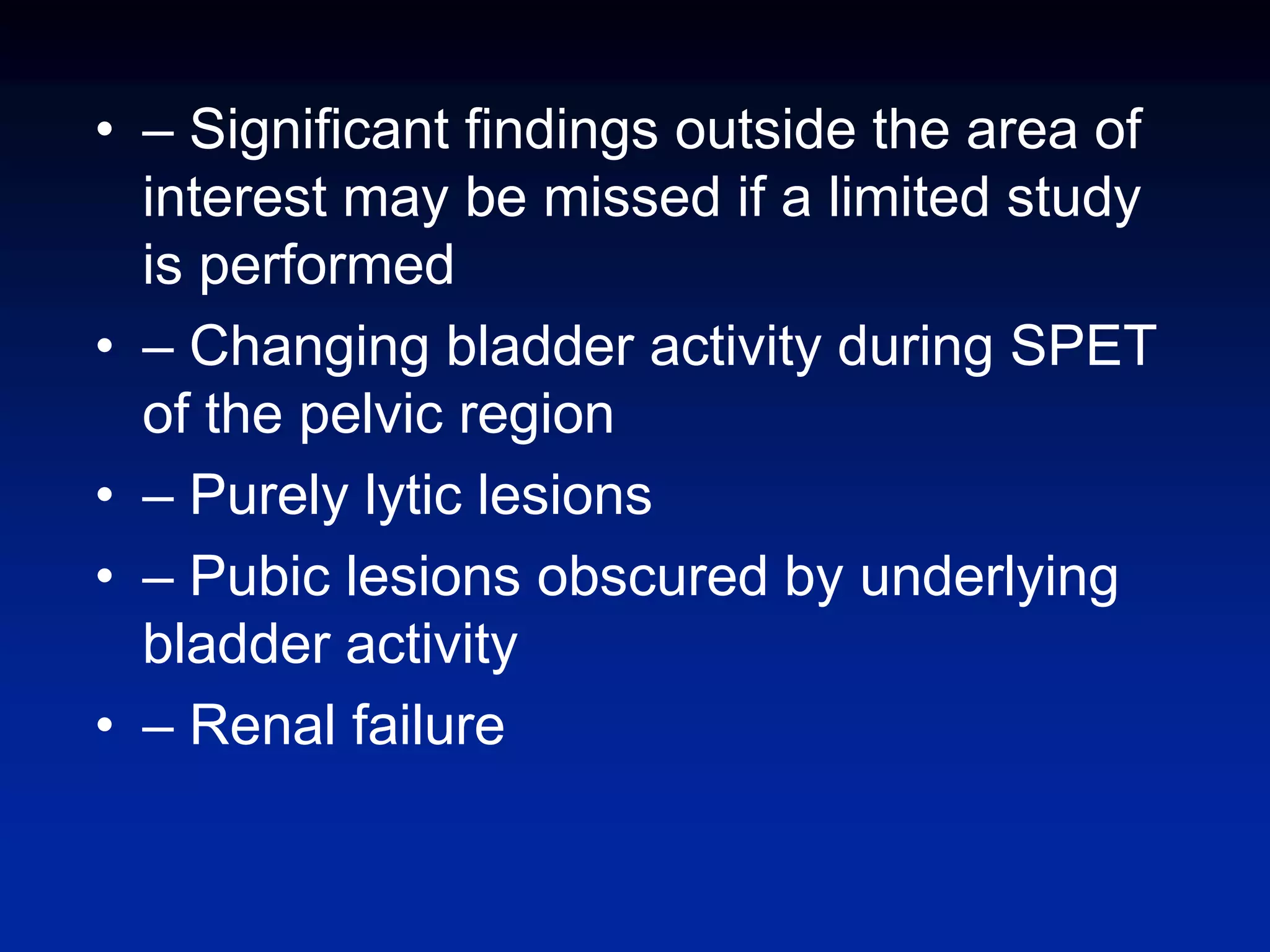 • – Significant findings outside the area of
interest may be missed if a limited study
is performed
• – Changing bladder activity during SPET
of the pelvic region
• – Purely lytic lesions
• – Pubic lesions obscured by underlying
bladder activity
• – Renal failure
 