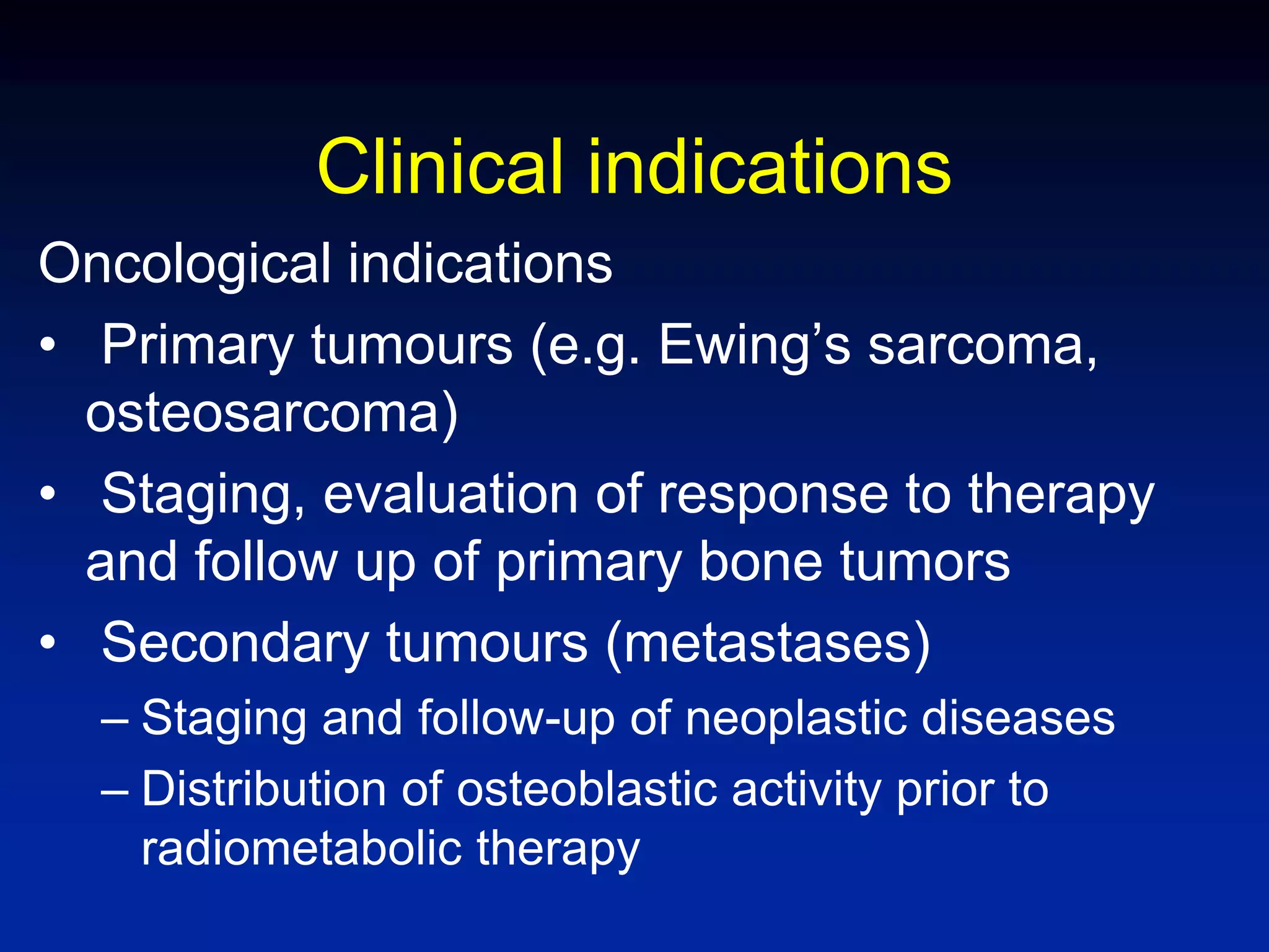 Clinical indications
Oncological indications
• Primary tumours (e.g. Ewing’s sarcoma,
osteosarcoma)
• Staging, evaluation of response to therapy
and follow up of primary bone tumors
• Secondary tumours (metastases)
– Staging and follow-up of neoplastic diseases
– Distribution of osteoblastic activity prior to
radiometabolic therapy
 