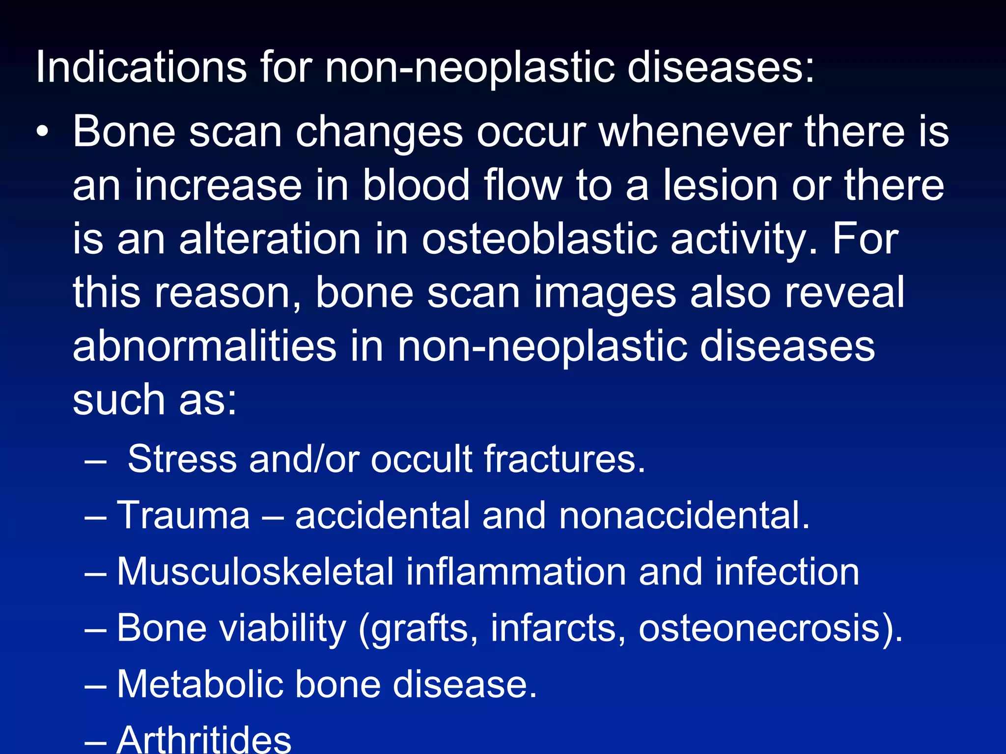 Indications for non-neoplastic diseases:
• Bone scan changes occur whenever there is
an increase in blood flow to a lesion or there
is an alteration in osteoblastic activity. For
this reason, bone scan images also reveal
abnormalities in non-neoplastic diseases
such as:
– Stress and/or occult fractures.
– Trauma – accidental and nonaccidental.
– Musculoskeletal inflammation and infection
– Bone viability (grafts, infarcts, osteonecrosis).
– Metabolic bone disease.
– Arthritides
 