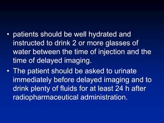 • patients should be well hydrated and
instructed to drink 2 or more glasses of
water between the time of injection and the
time of delayed imaging.
• The patient should be asked to urinate
immediately before delayed imaging and to
drink plenty of fluids for at least 24 h after
radiopharmaceutical administration.
 
