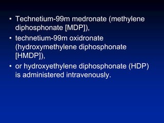 • Technetium-99m medronate (methylene
diphosphonate [MDP]),
• technetium-99m oxidronate
(hydroxymethylene diphosphonate
[HMDP]),
• or hydroxyethylene diphosphonate (HDP)
is administered intravenously.
 
