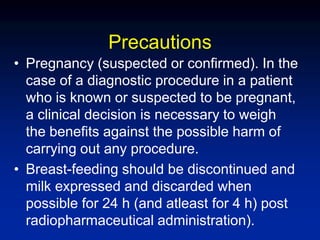 Precautions
• Pregnancy (suspected or confirmed). In the
case of a diagnostic procedure in a patient
who is known or suspected to be pregnant,
a clinical decision is necessary to weigh
the benefits against the possible harm of
carrying out any procedure.
• Breast-feeding should be discontinued and
milk expressed and discarded when
possible for 24 h (and atleast for 4 h) post
radiopharmaceutical administration).
 