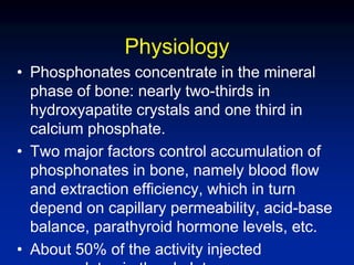Physiology
• Phosphonates concentrate in the mineral
phase of bone: nearly two-thirds in
hydroxyapatite crystals and one third in
calcium phosphate.
• Two major factors control accumulation of
phosphonates in bone, namely blood flow
and extraction efficiency, which in turn
depend on capillary permeability, acid-base
balance, parathyroid hormone levels, etc.
• About 50% of the activity injected
 