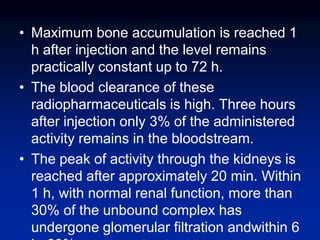 • Maximum bone accumulation is reached 1
h after injection and the level remains
practically constant up to 72 h.
• The blood clearance of these
radiopharmaceuticals is high. Three hours
after injection only 3% of the administered
activity remains in the bloodstream.
• The peak of activity through the kidneys is
reached after approximately 20 min. Within
1 h, with normal renal function, more than
30% of the unbound complex has
undergone glomerular filtration andwithin 6
 