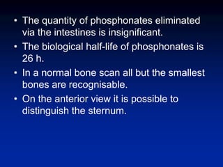 • The quantity of phosphonates eliminated
via the intestines is insignificant.
• The biological half-life of phosphonates is
26 h.
• In a normal bone scan all but the smallest
bones are recognisable.
• On the anterior view it is possible to
distinguish the sternum.
 