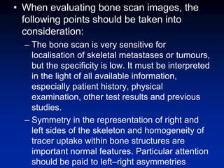 • When evaluating bone scan images, the
following points should be taken into
consideration:
– The bone scan is very sensitive for
localisation of skeletal metastases or tumours,
but the specificity is low. It must be interpreted
in the light of all available information,
especially patient history, physical
examination, other test results and previous
studies.
– Symmetry in the representation of right and
left sides of the skeleton and homogeneity of
tracer uptake within bone structures are
important normal features. Particular attention
should be paid to left–right asymmetries
 