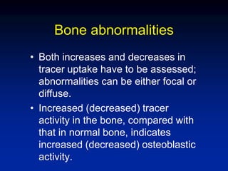 Bone abnormalities
• Both increases and decreases in
tracer uptake have to be assessed;
abnormalities can be either focal or
diffuse.
• Increased (decreased) tracer
activity in the bone, compared with
that in normal bone, indicates
increased (decreased) osteoblastic
activity.
 