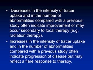 • Decreases in the intensity of tracer
uptake and in the number of
abnormalities compared with a previous
study often indicate improvement or may
occur secondary to focal therapy (e.g.
radiation therapy).
• Increases in the intensity of tracer uptake
and in the number of abnormalities
compared with a previous study often
indicate progression of disease but may
reflect a flare response to therapy.
 