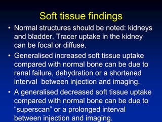 Soft tissue findings
• Normal structures should be noted: kidneys
and bladder. Tracer uptake in the kidney
can be focal or diffuse.
• Generalised increased soft tissue uptake
compared with normal bone can be due to
renal failure, dehydration or a shortened
interval between injection and imaging.
• A generalised decreased soft tissue uptake
compared with normal bone can be due to
“superscan” or a prolonged interval
between injection and imaging.
 