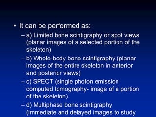• It can be performed as:
– a) Limited bone scintigraphy or spot views
(planar images of a selected portion of the
skeleton)
– b) Whole-body bone scintigraphy (planar
images of the entire skeleton in anterior
and posterior views)
– c) SPECT (single photon emission
computed tomography- image of a portion
of the skeleton)
– d) Multiphase bone scintigraphy
(immediate and delayed images to study
 