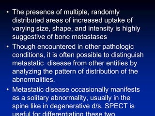 • The presence of multiple, randomly
distributed areas of increased uptake of
varying size, shape, and intensity is highly
suggestive of bone metastases
• Though encountered in other pathologic
conditions, it is often possible to distinguish
metastatic disease from other entities by
analyzing the pattern of distribution of the
abnormalities.
• Metastatic disease occasionally manifests
as a solitary abnormality, usually in the
spine like in degenerative d/s. SPECT is
 