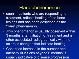 Flare phenomenon
• seen in patients who are responding to
treatment, reflects healing of the bone
lesions and has been described as the
“flare” phenomenon.
• This phenomenon is usually observed within
3 months after initiation of treatment and is
often associated radiographically with the
sclerotic changes that indicate healing.
• Continued increase in the number and
intensity of lesions beyond 6 months is
usually indicative of disease progression
 