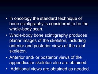 • In oncology the standard technique of
bone scintigraphy is considered to be the
whole-body scan.
• Whole-body bone scintigraphy produces
planar images of the skeleton, including
anterior and posterior views of the axial
skeleton.
• Anterior and/ or posterior views of the
appendicular skeleton also are obtained.
• Additional views are obtained as needed.
 