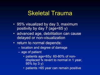 Skeletal Trauma
• 95% visualized by day 3, maximum
positivity by day 7 (age<65 y)
• advanced age, debilitation can cause
delayed or non-visualization
• return to normal depends:
– location and degree of damage
– age of patient
• patients age<65y: 60-80% of non-
displaced fx revert to normal in 1 year,
95% by 3 y)
• patients >65 year can remain positive
 
