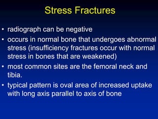 Stress Fractures
• radiograph can be negative
• occurs in normal bone that undergoes abnormal
stress (insufficiency fractures occur with normal
stress in bones that are weakened)
• most common sites are the femoral neck and
tibia.
• typical pattern is oval area of increased uptake
with long axis parallel to axis of bone
 
