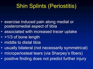 Shin Splints (Periostitis)
• exercise induced pain along medial or
posteromedial aspect of tibia
• associated with increased tracer uptake
• >1/3 of bone length
• middle to distal tibia
• usually bilateral (not necessarily symmetrical)
• microperiosteal tears (via Sharpey’s fibers)
• positive finding does not predict further injury
 