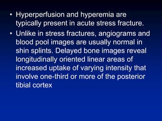 • Hyperperfusion and hyperemia are
typically present in acute stress fracture.
• Unlike in stress fractures, angiograms and
blood pool images are usually normal in
shin splints. Delayed bone images reveal
longitudinally oriented linear areas of
increased uptake of varying intensity that
involve one-third or more of the posterior
tibial cortex
 