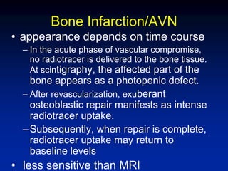 Bone Infarction/AVN
• appearance depends on time course
– In the acute phase of vascular compromise,
no radiotracer is delivered to the bone tissue.
At scintigraphy, the affected part of the
bone appears as a photopenic defect.
– After revascularization, exuberant
osteoblastic repair manifests as intense
radiotracer uptake.
–Subsequently, when repair is complete,
radiotracer uptake may return to
baseline levels
• less sensitive than MRI
 