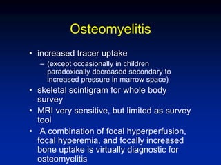 Osteomyelitis
• increased tracer uptake
– (except occasionally in children
paradoxically decreased secondary to
increased pressure in marrow space)
• skeletal scintigram for whole body
survey
• MRI very sensitive, but limited as survey
tool
• A combination of focal hyperperfusion,
focal hyperemia, and focally increased
bone uptake is virtually diagnostic for
osteomyelitis
 
