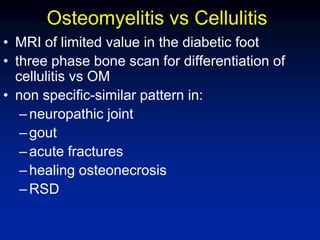 Osteomyelitis vs Cellulitis
• MRI of limited value in the diabetic foot
• three phase bone scan for differentiation of
cellulitis vs OM
• non specific-similar pattern in:
–neuropathic joint
–gout
–acute fractures
–healing osteonecrosis
–RSD
 