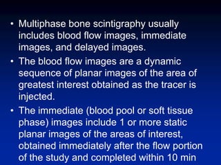 • Multiphase bone scintigraphy usually
includes blood flow images, immediate
images, and delayed images.
• The blood flow images are a dynamic
sequence of planar images of the area of
greatest interest obtained as the tracer is
injected.
• The immediate (blood pool or soft tissue
phase) images include 1 or more static
planar images of the areas of interest,
obtained immediately after the flow portion
of the study and completed within 10 min
 