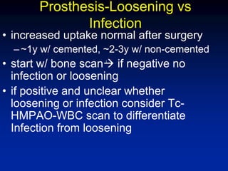 Prosthesis-Loosening vs
Infection
• increased uptake normal after surgery
–~1y w/ cemented, ~2-3y w/ non-cemented
• start w/ bone scan if negative no
infection or loosening
• if positive and unclear whether
loosening or infection consider Tc-
HMPAO-WBC scan to differentiate
Infection from loosening
l
 