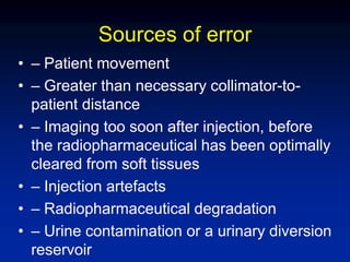 Sources of error
• – Patient movement
• – Greater than necessary collimator-to-
patient distance
• – Imaging too soon after injection, before
the radiopharmaceutical has been optimally
cleared from soft tissues
• – Injection artefacts
• – Radiopharmaceutical degradation
• – Urine contamination or a urinary diversion
reservoir
 