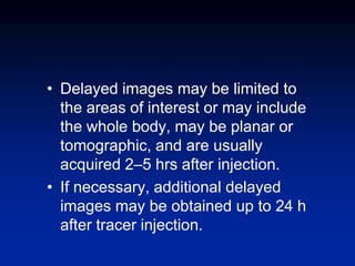 • Delayed images may be limited to
the areas of interest or may include
the whole body, may be planar or
tomographic, and are usually
acquired 2–5 hrs after injection.
• If necessary, additional delayed
images may be obtained up to 24 h
after tracer injection.
 
