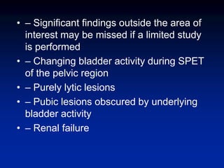 • – Significant findings outside the area of
interest may be missed if a limited study
is performed
• – Changing bladder activity during SPET
of the pelvic region
• – Purely lytic lesions
• – Pubic lesions obscured by underlying
bladder activity
• – Renal failure
 
