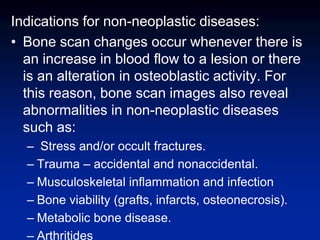 Indications for non-neoplastic diseases:
• Bone scan changes occur whenever there is
an increase in blood flow to a lesion or there
is an alteration in osteoblastic activity. For
this reason, bone scan images also reveal
abnormalities in non-neoplastic diseases
such as:
– Stress and/or occult fractures.
– Trauma – accidental and nonaccidental.
– Musculoskeletal inflammation and infection
– Bone viability (grafts, infarcts, osteonecrosis).
– Metabolic bone disease.
– Arthritides
 