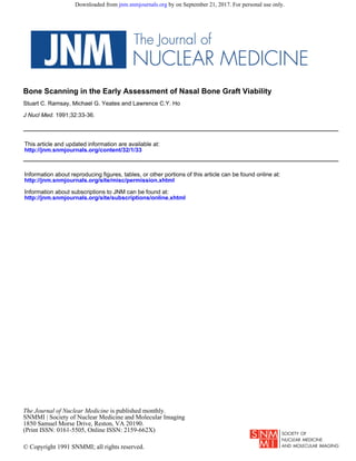 1991;32:33-36.J Nucl Med.
Stuart C. Ramsay, Michael G. Yeates and Lawrence C.Y. Ho
Bone Scanning in the Early Assessment of Nasal Bone Graft Viability
http://jnm.snmjournals.org/content/32/1/33
This article and updated information are available at:
http://jnm.snmjournals.org/site/subscriptions/online.xhtml
Information about subscriptions to JNM can be found at:
http://jnm.snmjournals.org/site/misc/permission.xhtml
Information about reproducing figures, tables, or other portions of this article can be found online at:
(Print ISSN: 0161-5505, Online ISSN: 2159-662X)
1850 Samuel Morse Drive, Reston, VA 20190.
SNMMI | Society of Nuclear Medicine and Molecular Imaging
is published monthly.The Journal of Nuclear Medicine
© Copyright 1991 SNMMI; all rights reserved.
by on September 21, 2017. For personal use only.jnm.snmjournals.orgDownloaded from
 