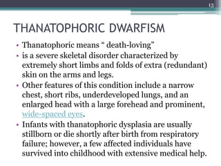 THANATOPHORIC DWARFISM
• Thanatophoric means “ death-loving”
• is a severe skeletal disorder characterized by
extremely short limbs and folds of extra (redundant)
skin on the arms and legs.
• Other features of this condition include a narrow
chest, short ribs, underdeveloped lungs, and an
enlarged head with a large forehead and prominent,
wide-spaced eyes.
• Infants with thanatophoric dysplasia are usually
stillborn or die shortly after birth from respiratory
failure; however, a few affected individuals have
survived into childhood with extensive medical help.
13
 