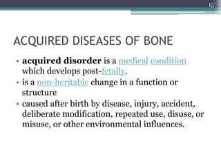 ACQUIRED DISEASES OF BONE
• acquired disorder is a medical condition
which develops post-fetally.
• is a non-heritable change in a function or
structure
• caused after birth by disease, injury, accident,
deliberate modification, repeated use, disuse, or
misuse, or other environmental influences.
15
 