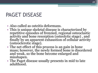 PAGET DISEASE
• Also called as osteitis deformans.
• This is unique skeletal disease is characterized by
repetitive episodes of frenzied, regional osteoclastic
activity and bone resorption (osteolytic stage) , and
finally by an apparent exhaustion of cellular activity
(osteoclerotic stage).
• The net effect of this process is an gain in bone
mass; however, the newly formed bone is disordered
and weak, so the bone become enlarged and
misshapen.
• The Paget disease usually presents in mid to late
adulthood.
18
 